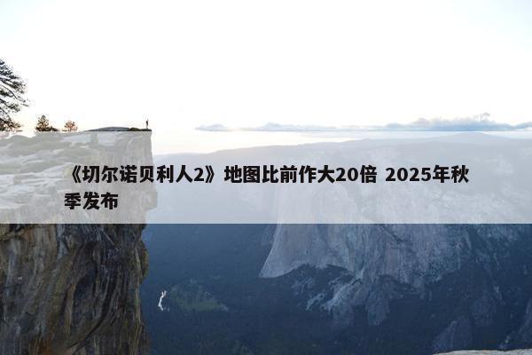 《切尔诺贝利人2》地图比前作大20倍 2025年秋季发布