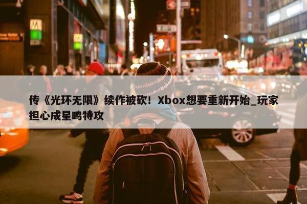 传《光环无限》续作被砍！Xbox想要重新开始_玩家担心成星鸣特攻