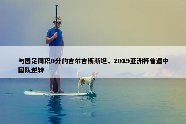 与国足同积0分的吉尔吉斯斯坦，2019亚洲杯曾遭中国队逆转