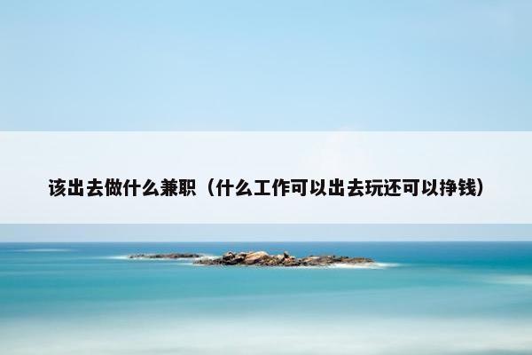 该出去做什么兼职（什么工作可以出去玩还可以挣钱）