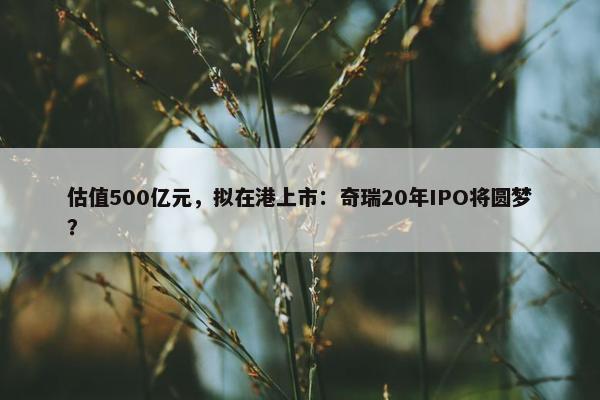 估值500亿元，拟在港上市：奇瑞20年IPO将圆梦？