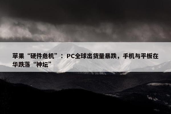 苹果“硬件危机”：PC全球出货量暴跌，手机与平板在华跌落“神坛”