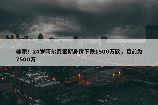 输家！24岁阿尔瓦雷斯身价下跌1500万欧，目前为7500万