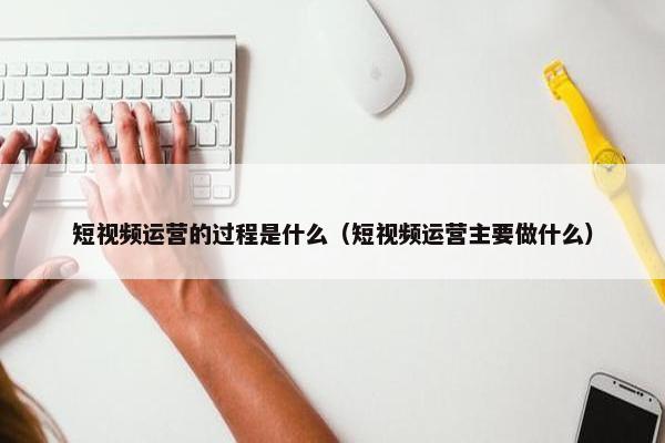 短视频运营的过程是什么（短视频运营主要做什么）