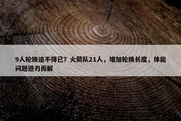 9人轮换迫不得已？火箭队21人，增加轮换长度，体能问题迎刃而解