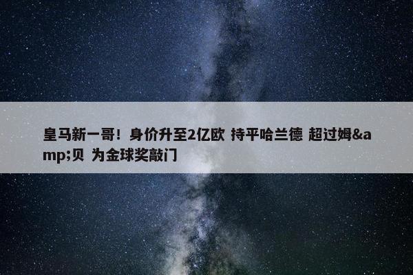 皇马新一哥！身价升至2亿欧 持平哈兰德 超过姆&贝 为金球奖敲门