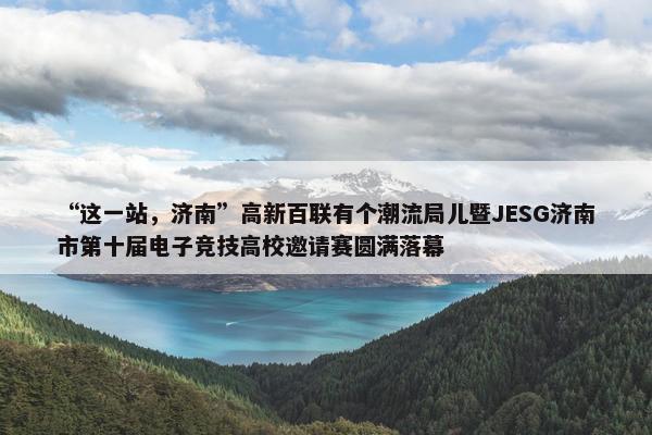 “这一站，济南”高新百联有个潮流局儿暨JESG济南市第十届电子竞技高校邀请赛圆满落幕