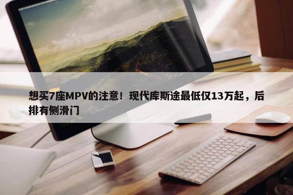 想买7座MPV的注意！现代库斯途最低仅13万起，后排有侧滑门