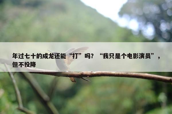 年过七十的成龙还能“打”吗？“我只是个电影演员”，但不投降