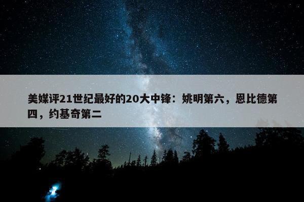 美媒评21世纪最好的20大中锋：姚明第六，恩比德第四，约基奇第二