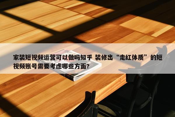 家装短视频运营可以做吗知乎 装修出“走红体质”的短视频账号需要考虑哪些方面?