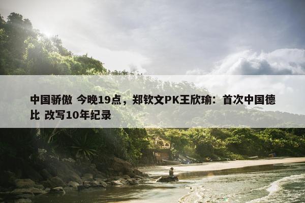 中国骄傲 今晚19点，郑钦文PK王欣瑜：首次中国德比 改写10年纪录