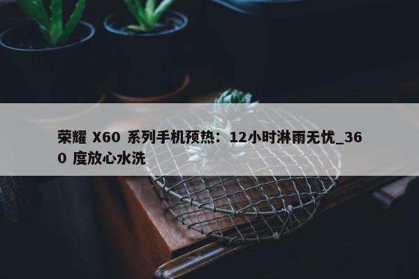 荣耀 X60 系列手机预热：12小时淋雨无忧_360 度放心水洗