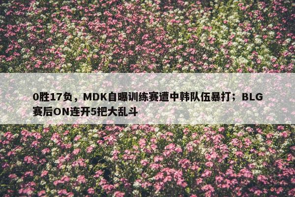 0胜17负，MDK自曝训练赛遭中韩队伍暴打；BLG赛后ON连开5把大乱斗