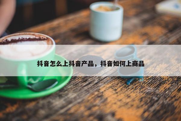 抖音怎么上抖音产品，抖音如何上商品