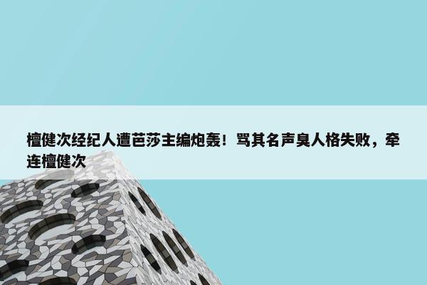 檀健次经纪人遭芭莎主编炮轰！骂其名声臭人格失败，牵连檀健次