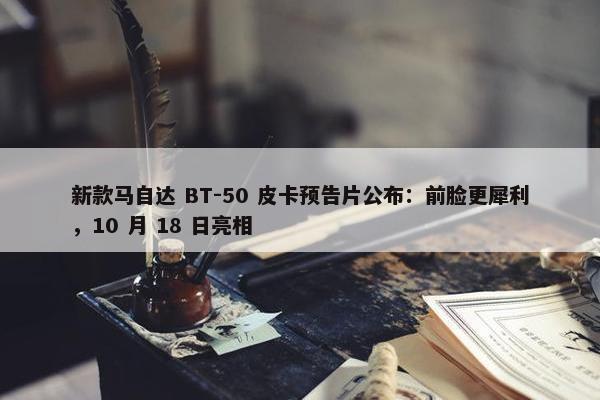 新款马自达 BT-50 皮卡预告片公布：前脸更犀利，10 月 18 日亮相