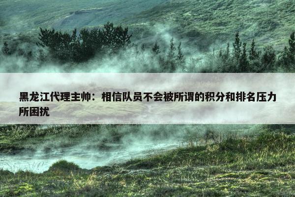 黑龙江代理主帅：相信队员不会被所谓的积分和排名压力所困扰