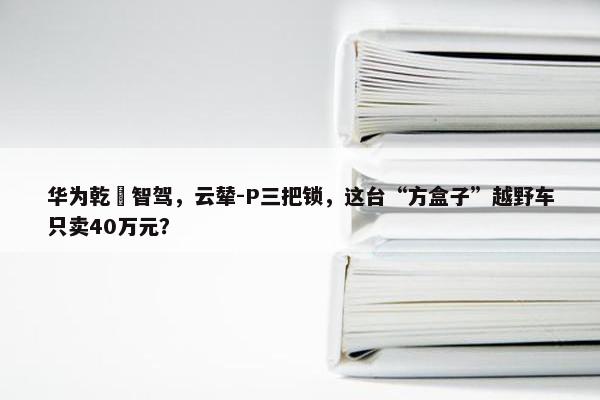 华为乾崑智驾，云辇-P三把锁，这台“方盒子”越野车只卖40万元？