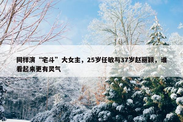 同样演“宅斗”大女主，25岁任敏与37岁赵丽颖，谁看起来更有灵气