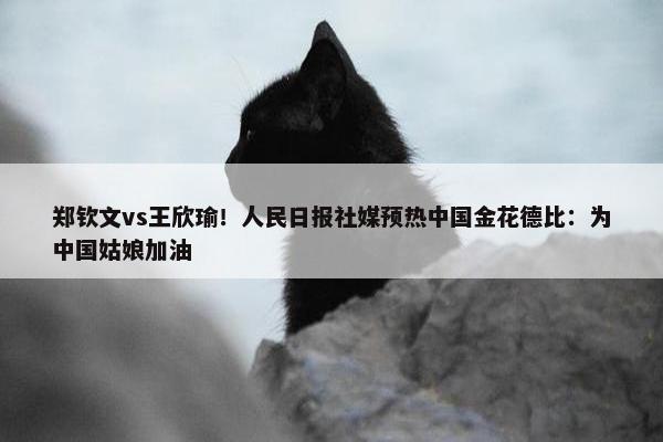 郑钦文vs王欣瑜！人民日报社媒预热中国金花德比：为中国姑娘加油