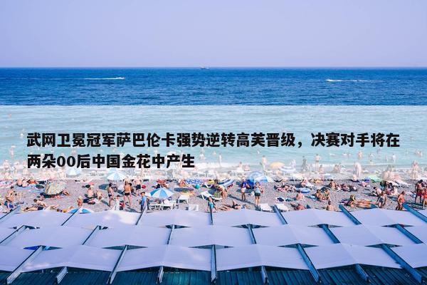 武网卫冕冠军萨巴伦卡强势逆转高芙晋级，决赛对手将在两朵00后中国金花中产生