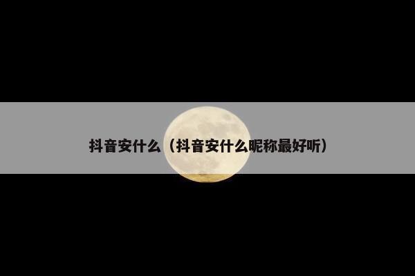 抖音安什么（抖音安什么昵称最好听）