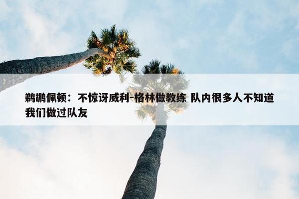 鹈鹕佩顿：不惊讶威利-格林做教练 队内很多人不知道我们做过队友