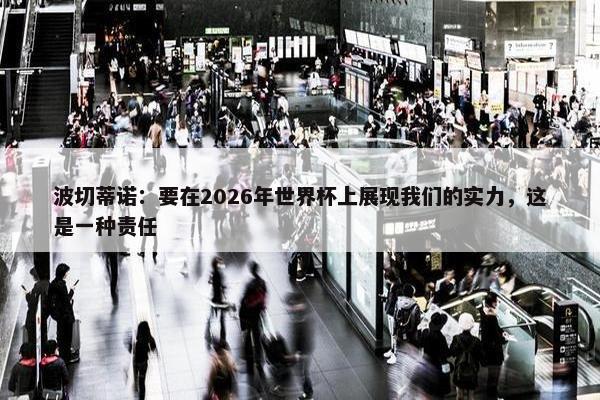 波切蒂诺：要在2026年世界杯上展现我们的实力，这是一种责任