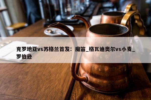 克罗地亚vs苏格兰首发：魔笛_格瓦迪奥尔vs小麦_罗伯逊