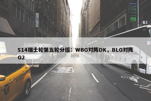 S14瑞士轮第五轮分组：WBG对阵DK，BLG对阵G2