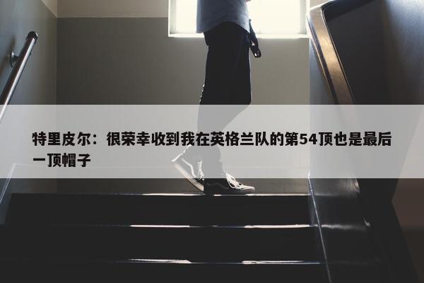 特里皮尔：很荣幸收到我在英格兰队的第54顶也是最后一顶帽子