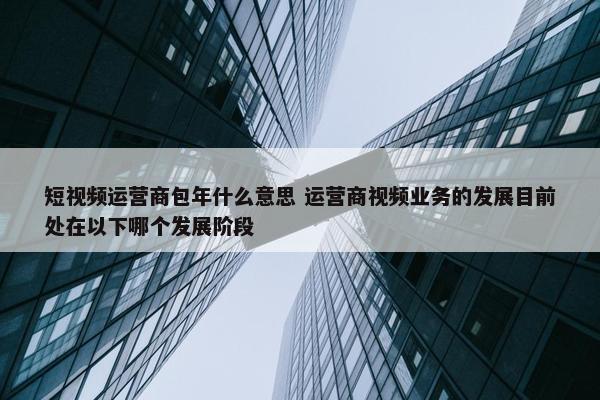 短视频运营商包年什么意思 运营商视频业务的发展目前处在以下哪个发展阶段