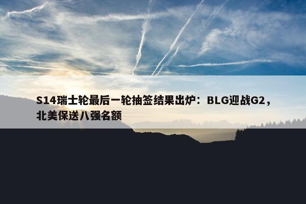 S14瑞士轮最后一轮抽签结果出炉：BLG迎战G2，北美保送八强名额