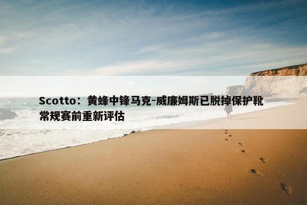 Scotto：黄蜂中锋马克-威廉姆斯已脱掉保护靴 常规赛前重新评估