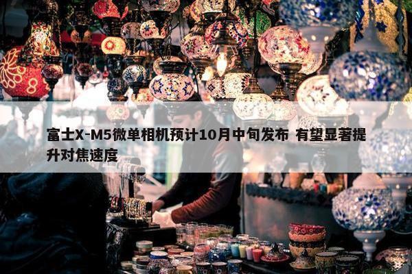 富士X-M5微单相机预计10月中旬发布 有望显著提升对焦速度