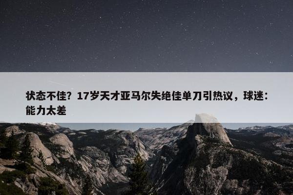 状态不佳？17岁天才亚马尔失绝佳单刀引热议，球迷：能力太差