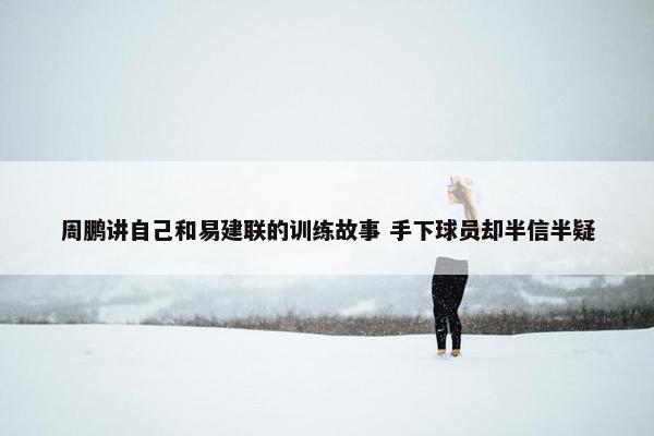 周鹏讲自己和易建联的训练故事 手下球员却半信半疑