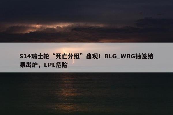 S14瑞士轮“死亡分组”出现！BLG_WBG抽签结果出炉，LPL危险