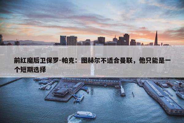 前红魔后卫保罗-帕克：图赫尔不适合曼联，他只能是一个短期选择