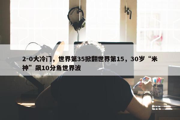 2-0大冷门，世界第35掀翻世界第15，30岁“米神”飙10分角世界波