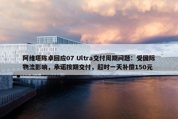 阿维塔陈卓回应07 Ultra交付周期问题：受国际物流影响，承诺按期交付，超时一天补偿150元