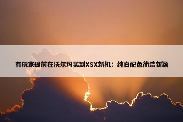 有玩家提前在沃尔玛买到XSX新机：纯白配色简洁新颖