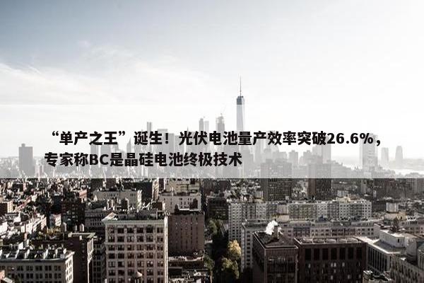 “单产之王”诞生！光伏电池量产效率突破26.6%，专家称BC是晶硅电池终极技术