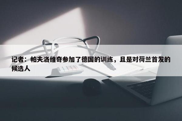 记者：帕夫洛维奇参加了德国的训练，且是对荷兰首发的候选人