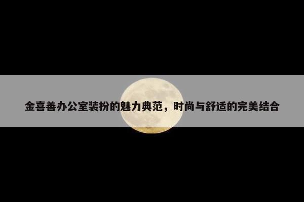 金喜善办公室装扮的魅力典范，时尚与舒适的完美结合