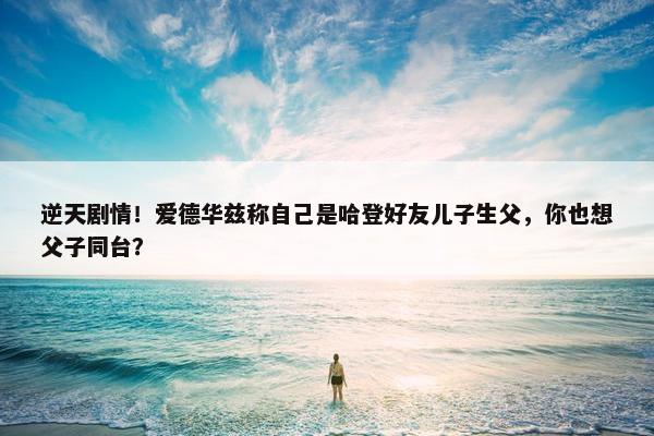 逆天剧情！爱德华兹称自己是哈登好友儿子生父，你也想父子同台？