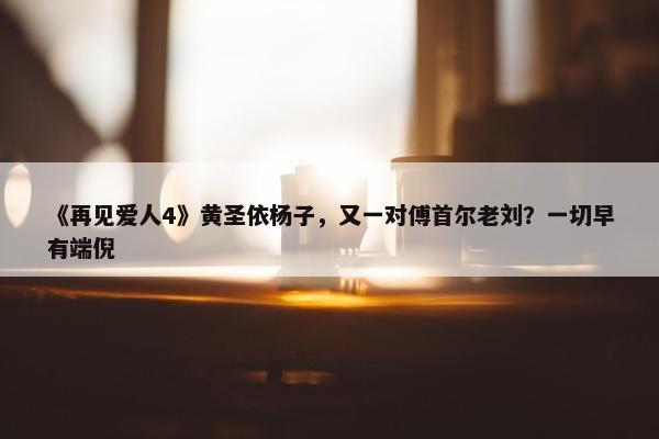 《再见爱人4》黄圣依杨子，又一对傅首尔老刘？一切早有端倪