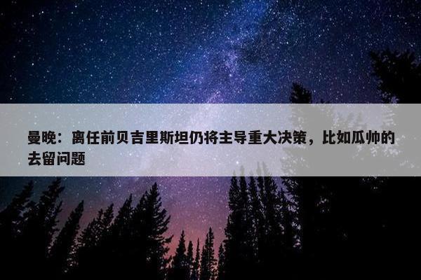 曼晚：离任前贝吉里斯坦仍将主导重大决策，比如瓜帅的去留问题