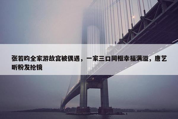 张若昀全家游故宫被偶遇，一家三口同框幸福满溢，唐艺昕粉发抢镜